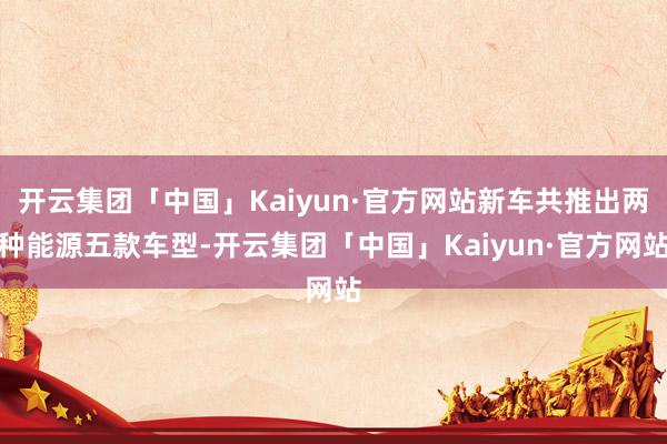 开云集团「中国」Kaiyun·官方网站新车共推出两种能源五款车型-开云集团「中国」Kaiyun·官方网站