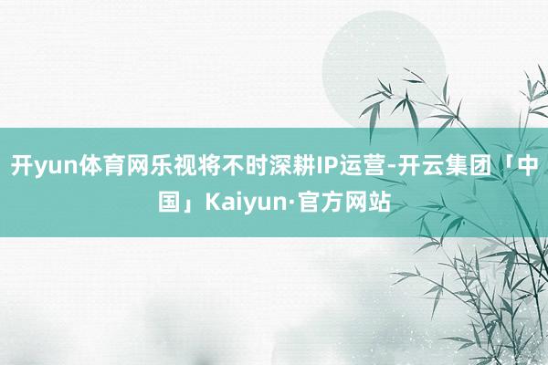 开yun体育网乐视将不时深耕IP运营-开云集团「中国」Kaiyun·官方网站