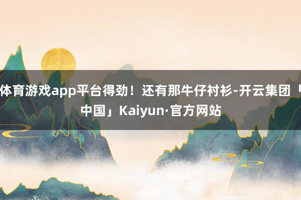 体育游戏app平台得劲！还有那牛仔衬衫-开云集团「中国」Kaiyun·官方网站