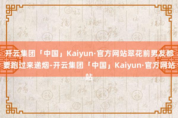 开云集团「中国」Kaiyun·官方网站翠花前男友都要跑过来递烟-开云集团「中国」Kaiyun·官方网站