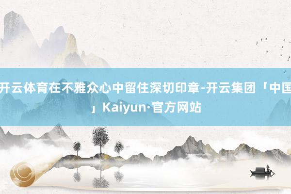 开云体育在不雅众心中留住深切印章-开云集团「中国」Kaiyun·官方网站