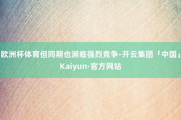 欧洲杯体育但同期也濒临强烈竞争-开云集团「中国」Kaiyun·官方网站