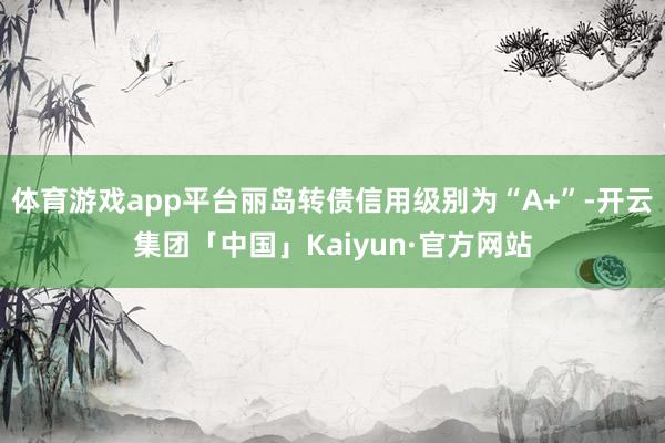 体育游戏app平台丽岛转债信用级别为“A+”-开云集团「中国」Kaiyun·官方网站