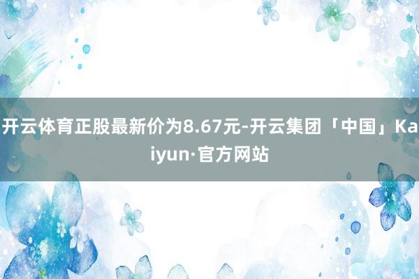 开云体育正股最新价为8.67元-开云集团「中国」Kaiyun·官方网站