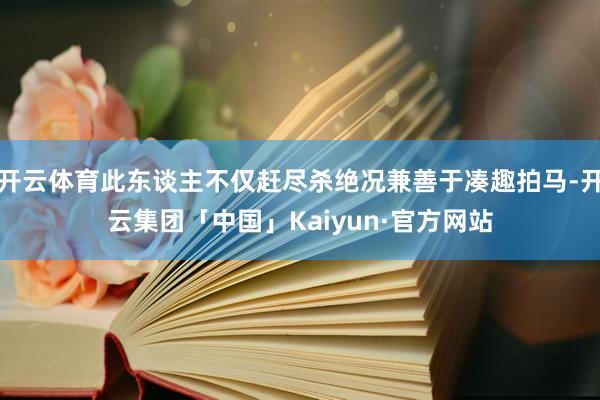 开云体育此东谈主不仅赶尽杀绝况兼善于凑趣拍马-开云集团「中国」Kaiyun·官方网站