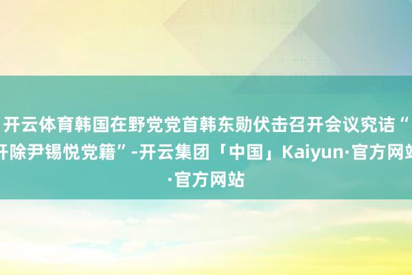 开云体育韩国在野党党首韩东勋伏击召开会议究诘“开除尹锡悦党籍”-开云集团「中国」Kaiyun·官方网站
