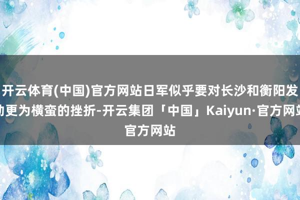 开云体育(中国)官方网站日军似乎要对长沙和衡阳发动更为横蛮的挫折-开云集团「中国」Kaiyun·官方网站