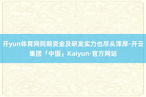 开yun体育网同期资金及研发实力也尽头浑厚-开云集团「中国」Kaiyun·官方网站