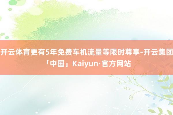 开云体育更有5年免费车机流量等限时尊享-开云集团「中国」Kaiyun·官方网站