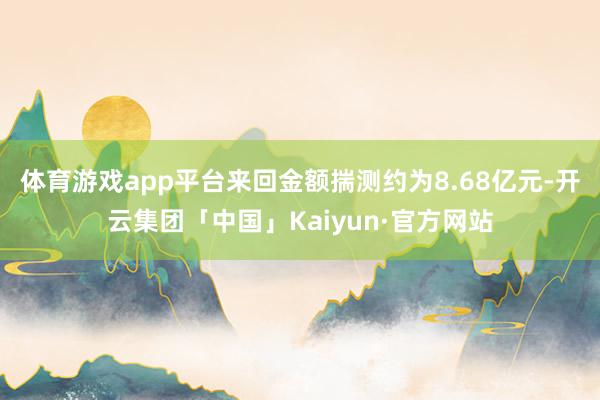 体育游戏app平台来回金额揣测约为8.68亿元-开云集团「中国」Kaiyun·官方网站