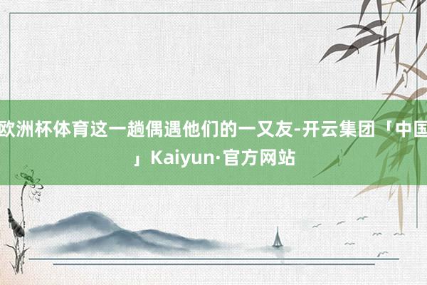 欧洲杯体育这一趟偶遇他们的一又友-开云集团「中国」Kaiyun·官方网站