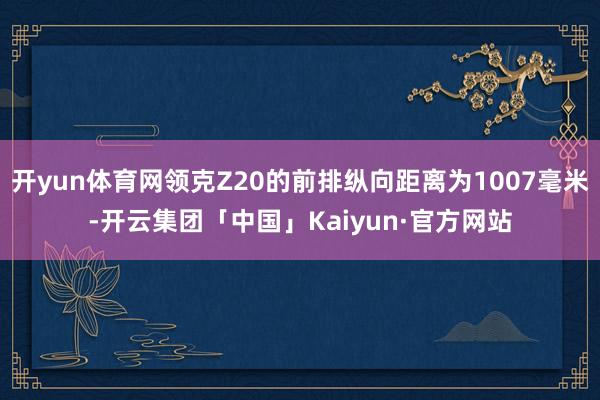 开yun体育网领克Z20的前排纵向距离为1007毫米-开云集团「中国」Kaiyun·官方网站