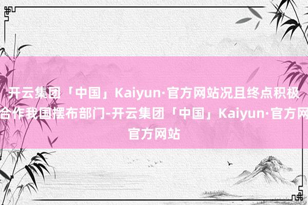 开云集团「中国」Kaiyun·官方网站况且终点积极的合作我国摆布部门-开云集团「中国」Kaiyun·官方网站