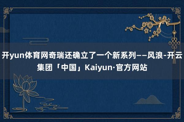 开yun体育网奇瑞还确立了一个新系列——风浪-开云集团「中国」Kaiyun·官方网站