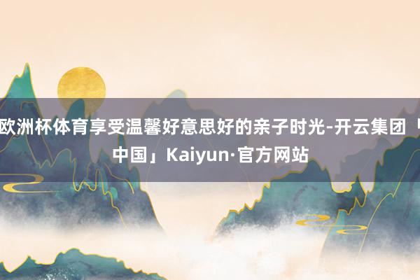 欧洲杯体育享受温馨好意思好的亲子时光-开云集团「中国」Kaiyun·官方网站