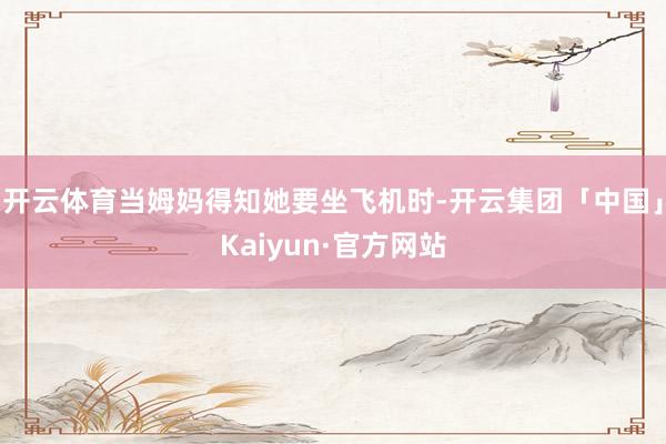 开云体育当姆妈得知她要坐飞机时-开云集团「中国」Kaiyun·官方网站