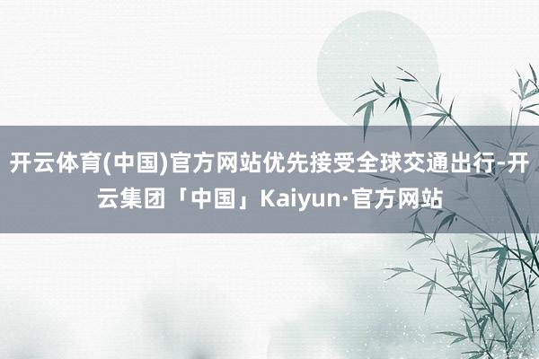 开云体育(中国)官方网站优先接受全球交通出行-开云集团「中国」Kaiyun·官方网站