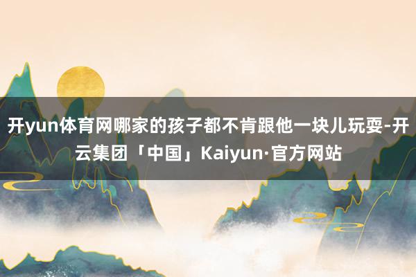 开yun体育网哪家的孩子都不肯跟他一块儿玩耍-开云集团「中国」Kaiyun·官方网站