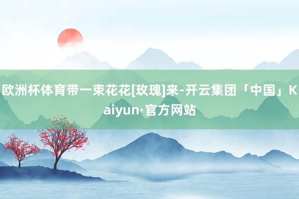 欧洲杯体育带一束花花[玫瑰]来-开云集团「中国」Kaiyun·官方网站