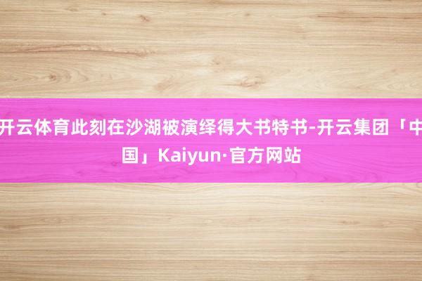 开云体育此刻在沙湖被演绎得大书特书-开云集团「中国」Kaiyun·官方网站