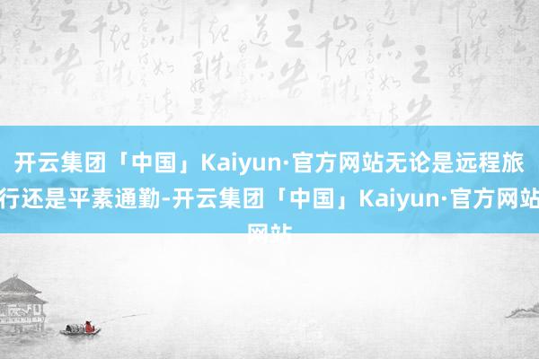 开云集团「中国」Kaiyun·官方网站无论是远程旅行还是平素通勤-开云集团「中国」Kaiyun·官方网站