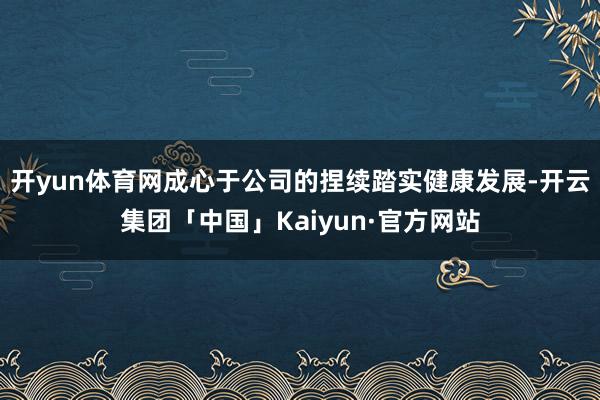 开yun体育网成心于公司的捏续踏实健康发展-开云集团「中国」Kaiyun·官方网站