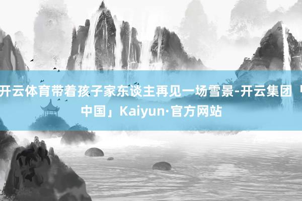 开云体育带着孩子家东谈主再见一场雪景-开云集团「中国」Kaiyun·官方网站