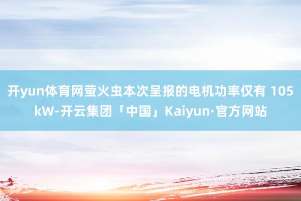 开yun体育网萤火虫本次呈报的电机功率仅有 105kW-开云集团「中国」Kaiyun·官方网站