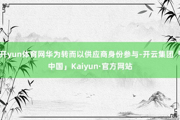 开yun体育网华为转而以供应商身份参与-开云集团「中国」Kaiyun·官方网站