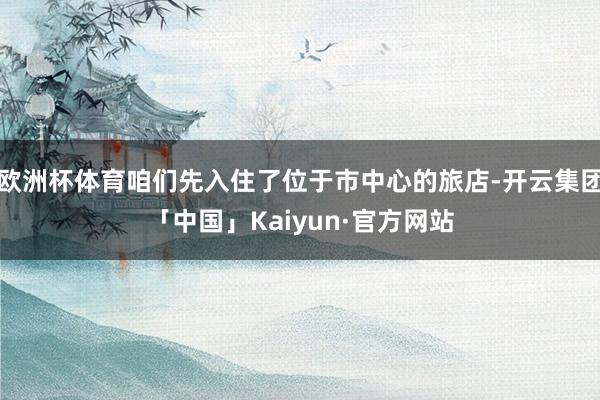 欧洲杯体育咱们先入住了位于市中心的旅店-开云集团「中国」Kaiyun·官方网站