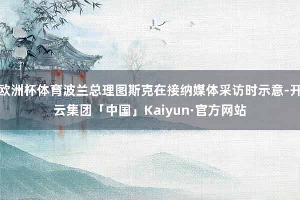 欧洲杯体育波兰总理图斯克在接纳媒体采访时示意-开云集团「中国」Kaiyun·官方网站