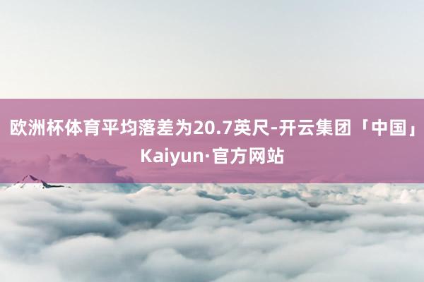 欧洲杯体育平均落差为20.7英尺-开云集团「中国」Kaiyun·官方网站