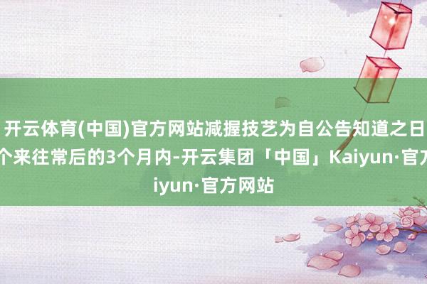 开云体育(中国)官方网站减握技艺为自公告知道之日起15个来往常后的3个月内-开云集团「中国」Kaiyun·官方网站