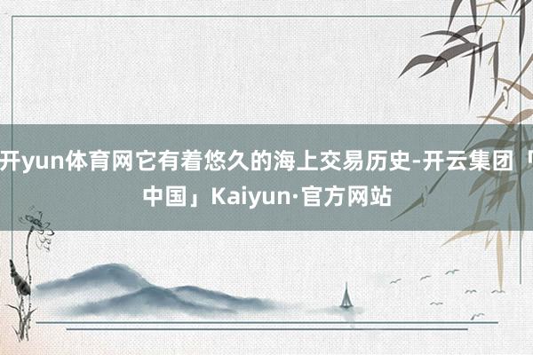 开yun体育网它有着悠久的海上交易历史-开云集团「中国」Kaiyun·官方网站