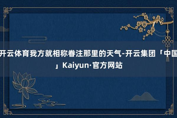 开云体育我方就相称眷注那里的天气-开云集团「中国」Kaiyun·官方网站