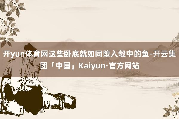 开yun体育网这些卧底就如同堕入彀中的鱼-开云集团「中国」Kaiyun·官方网站