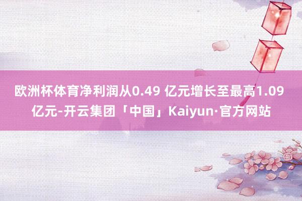 欧洲杯体育净利润从0.49 亿元增长至最高1.09 亿元-开云集团「中国」Kaiyun·官方网站