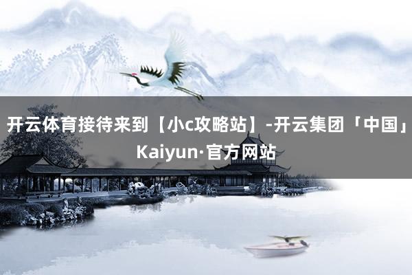 开云体育接待来到【小c攻略站】-开云集团「中国」Kaiyun·官方网站