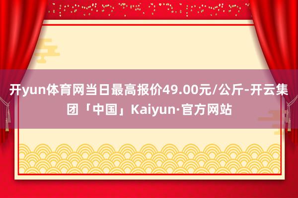 开yun体育网当日最高报价49.00元/公斤-开云集团「中国」Kaiyun·官方网站