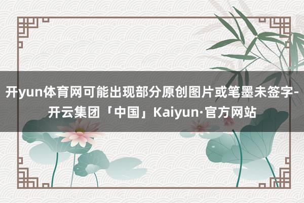 开yun体育网可能出现部分原创图片或笔墨未签字-开云集团「中国」Kaiyun·官方网站