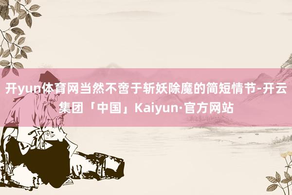 开yun体育网当然不啻于斩妖除魔的简短情节-开云集团「中国」Kaiyun·官方网站