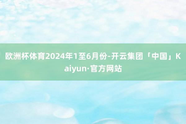 欧洲杯体育　　2024年1至6月份-开云集团「中国」Kaiyun·官方网站