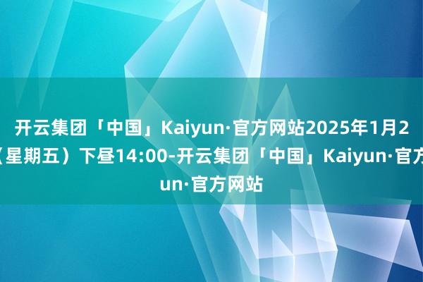 开云集团「中国」Kaiyun·官方网站2025年1月24日（星期五）下昼14:00-开云集团「中国」Kaiyun·官方网站