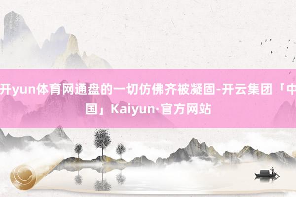 开yun体育网通盘的一切仿佛齐被凝固-开云集团「中国」Kaiyun·官方网站