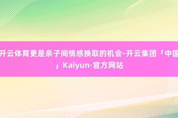 开云体育更是亲子间情感换取的机会-开云集团「中国」Kaiyun·官方网站