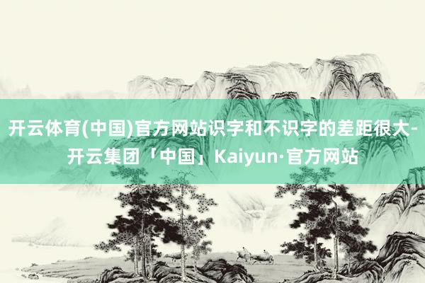 开云体育(中国)官方网站识字和不识字的差距很大-开云集团「中国」Kaiyun·官方网站