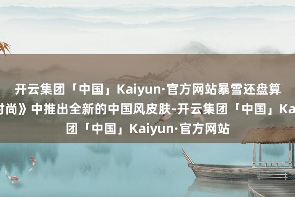 开云集团「中国」Kaiyun·官方网站暴雪还盘算推算在《渴望时尚》中推出全新的中国风皮肤-开云集团「中国」Kaiyun·官方网站