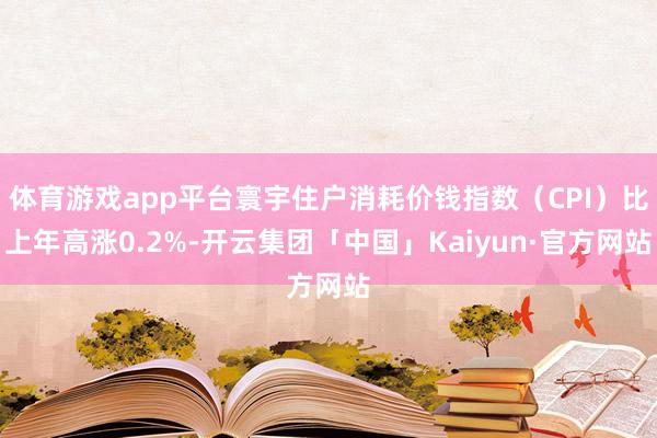 体育游戏app平台寰宇住户消耗价钱指数（CPI）比上年高涨0.2%-开云集团「中国」Kaiyun·官方网站