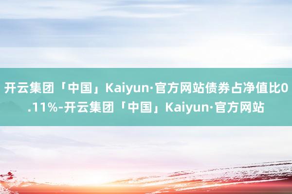 开云集团「中国」Kaiyun·官方网站债券占净值比0.11%-开云集团「中国」Kaiyun·官方网站