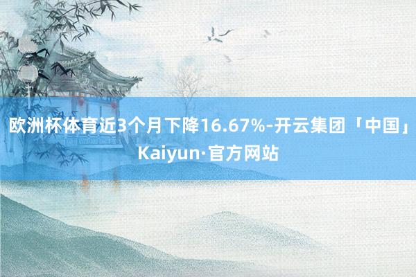 欧洲杯体育近3个月下降16.67%-开云集团「中国」Kaiyun·官方网站